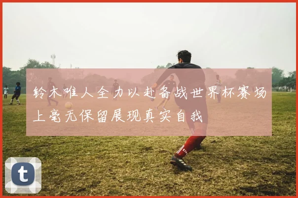 铃木唯人全力以赴备战世界杯赛场上毫无保留展现真实自我