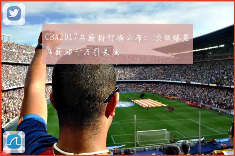 CBA2017年薪排行榜公布:顶级球星年薪超千万引关注