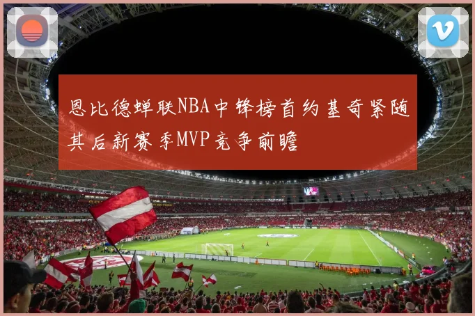 恩比德蝉联NBA中锋榜首约基奇紧随其后新赛季MVP竞争前瞻