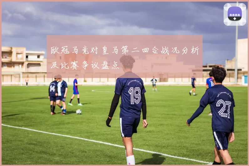 欧冠马竞对皇马第二回合战况分析及比赛争议盘点