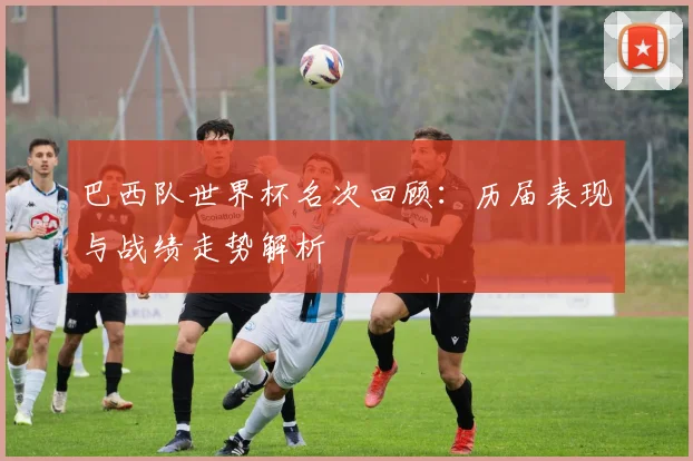 巴西队世界杯名次回顾：历届表现与战绩走势解析
