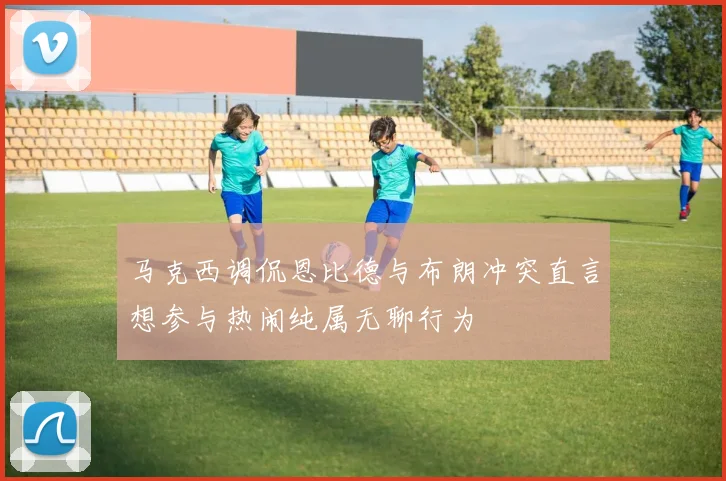 马克西调侃恩比德与布朗冲突直言想参与热闹纯属无聊行为