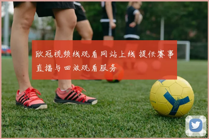 欧冠视频线观看网站上线 提供赛事直播与回放观看服务
