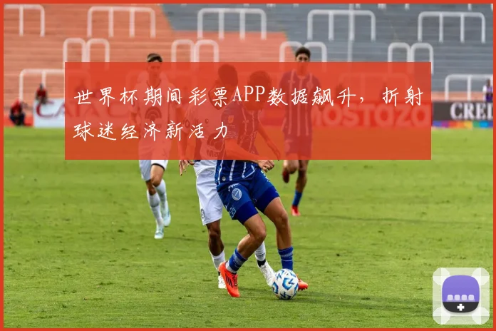 世界杯期间彩票APP数据飙升，折射球迷经济新活力