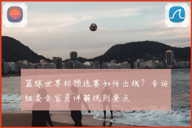 篮球世界杯预选赛如何出线？专访组委会官员详解规则要点