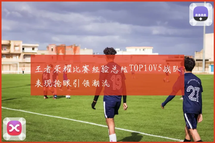 王者荣耀比赛经验总结TOP10V5战队表现抢眼引领潮流