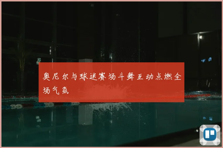奥尼尔与球迷赛场斗舞互动点燃全场气氛