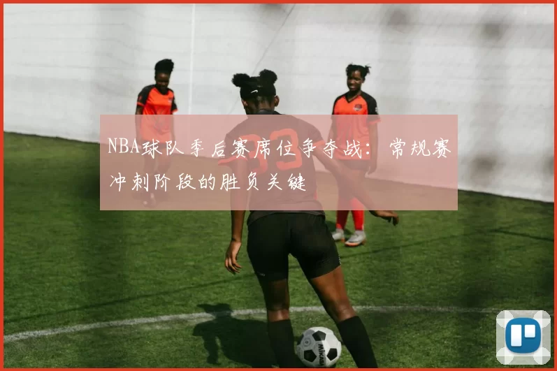 NBA球队季后赛席位争夺战：常规赛冲刺阶段的胜负关键