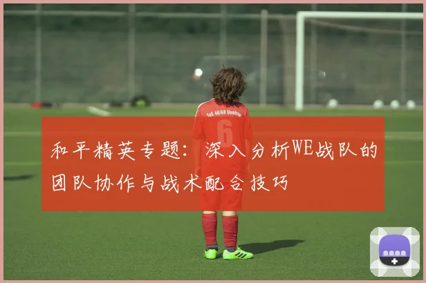 和平精英专题:深入分析WE战队的团队协作与战术配合技巧