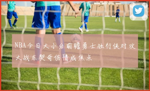 NBA今日大小分前瞻勇士独行侠对攻大战东契奇伤情成焦点