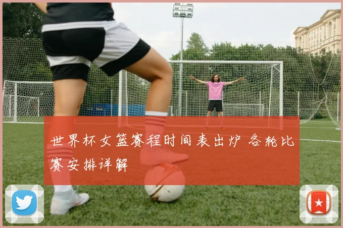 世界杯女篮赛程时间表出炉 各轮比赛安排详解