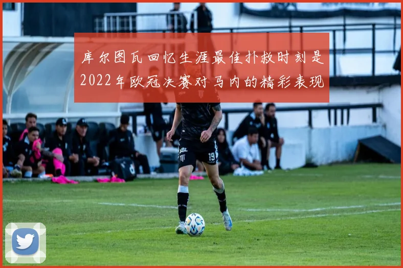 库尔图瓦回忆生涯最佳扑救时刻是2022年欧冠决赛对马内的精彩表现