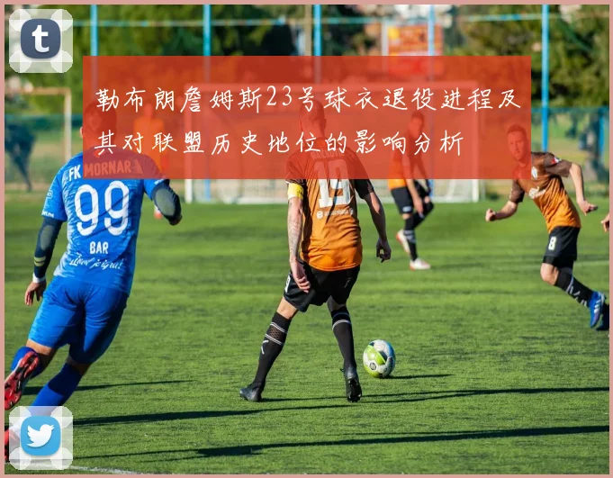 勒布朗詹姆斯23号球衣退役进程及其对联盟历史地位的影响分析
