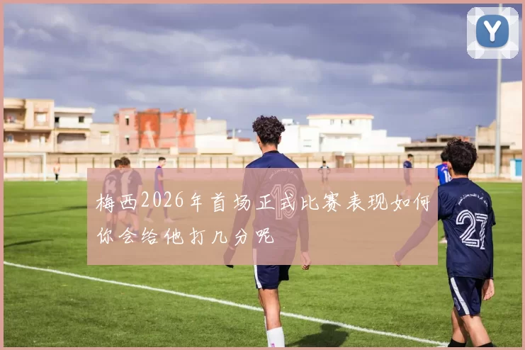 梅西2026年首场正式比赛表现如何你会给他打几分呢