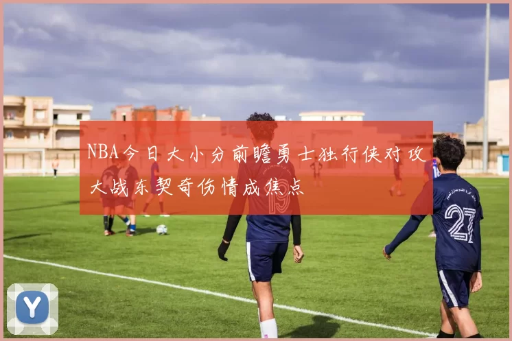 NBA今日大小分前瞻勇士独行侠对攻大战东契奇伤情成焦点
