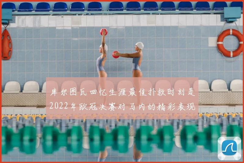 库尔图瓦回忆生涯最佳扑救时刻是2022年欧冠决赛对马内的精彩表现