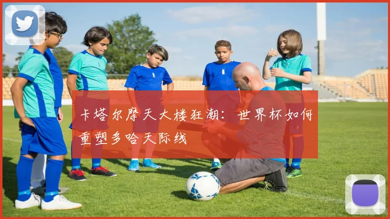 卡塔尔摩天大楼狂潮：世界杯如何重塑多哈天际线