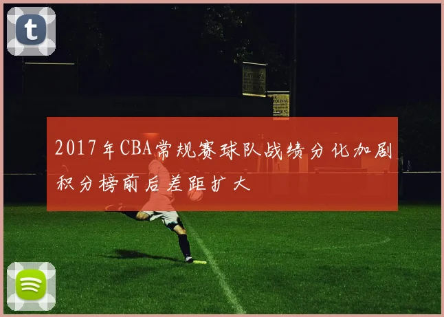 2017年CBA常规赛球队战绩分化加剧积分榜前后差距扩大