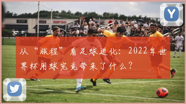 从“旅程”看足球进化：2022年世界杯用球究竟带来了什么？