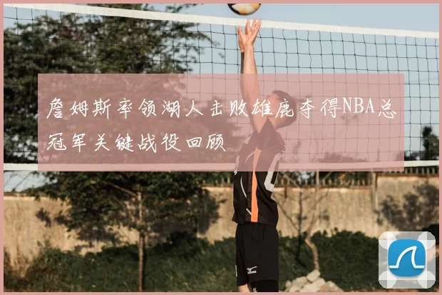 詹姆斯率领湖人击败雄鹿夺得NBA总冠军关键战役回顾