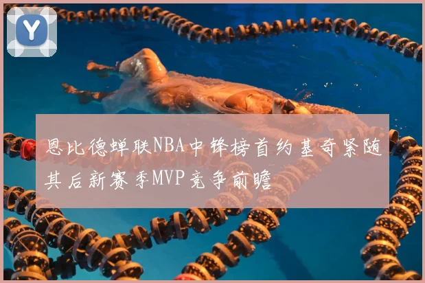 恩比德蝉联NBA中锋榜首约基奇紧随其后新赛季MVP竞争前瞻
