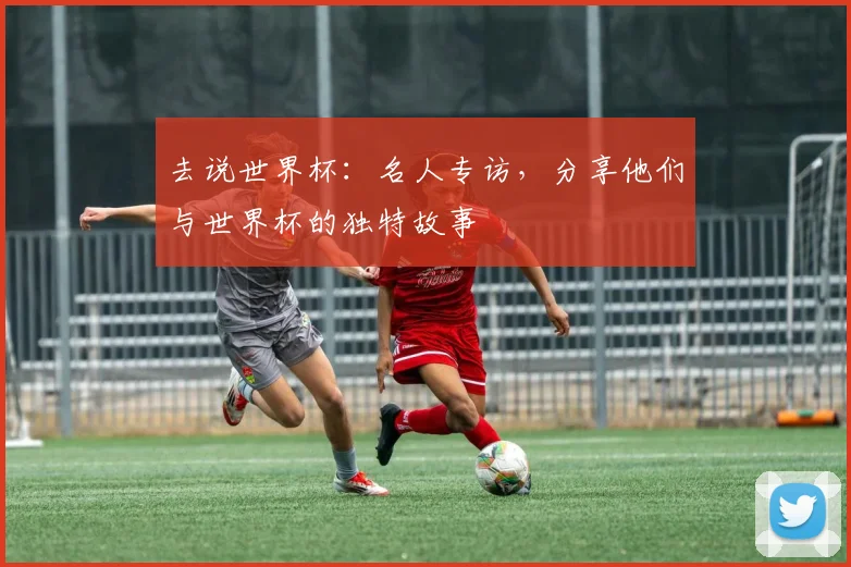 去说世界杯:名人专访,分享他们与世界杯的独特故事