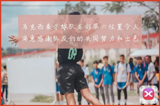 马克西表示球队东部第六位置令人满意感谢队友们的共同努力和出色表现