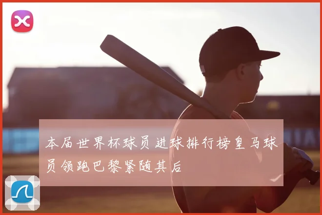 本届世界杯球员进球排行榜皇马球员领跑巴黎紧随其后