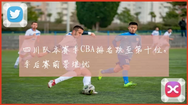 四川队本赛季CBA排名跌至第十位，季后赛前景堪忧