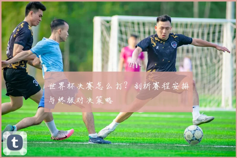 世界杯决赛怎么打?剖析赛程安排与终极对决策略