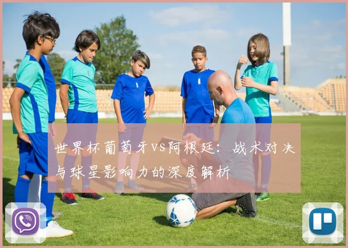 世界杯葡萄牙vs阿根廷：战术对决与球星影响力的深度解析