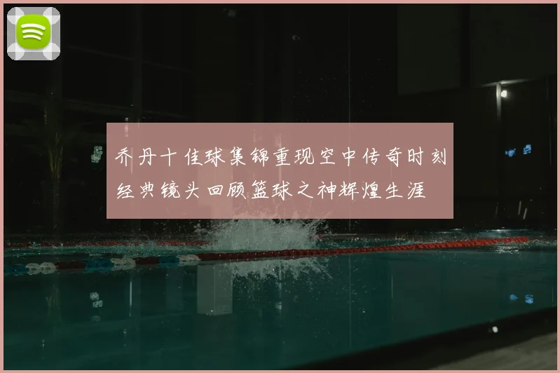 乔丹十佳球集锦重现空中传奇时刻经典镜头回顾篮球之神辉煌生涯