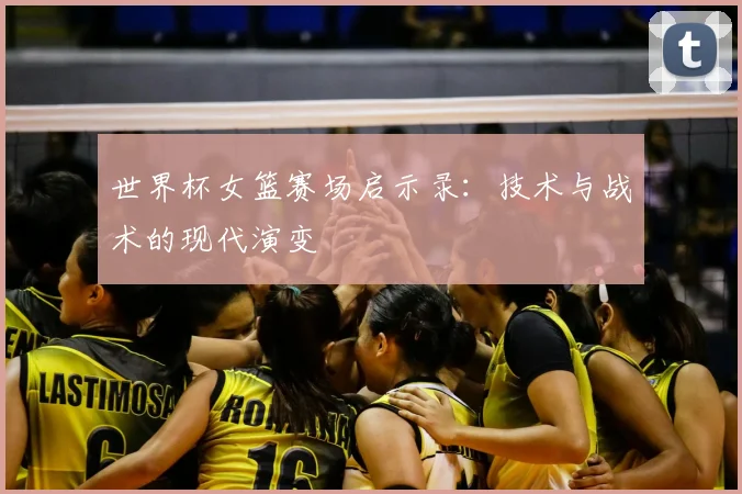 世界杯女篮赛场启示录:技术与战术的现代演变