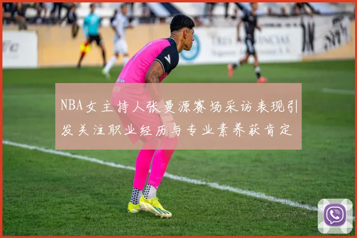 NBA女主持人张曼源赛场采访表现引发关注职业经历与专业素养获肯定
