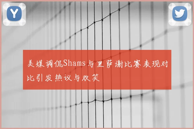 美媒调侃Shams与里萨谢比赛表现对比引发热议与欢笑