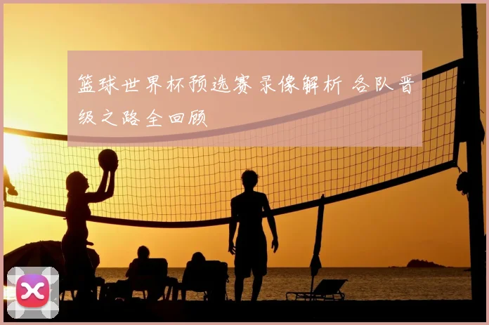 篮球世界杯预选赛录像解析 各队晋级之路全回顾