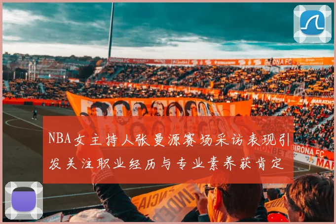NBA女主持人张曼源赛场采访表现引发关注职业经历与专业素养获肯定