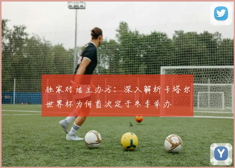 独家对话主办方：深入解析卡塔尔世界杯为何首次定于冬季举办