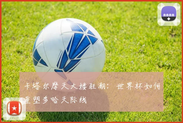 卡塔尔摩天大楼狂潮：世界杯如何重塑多哈天际线