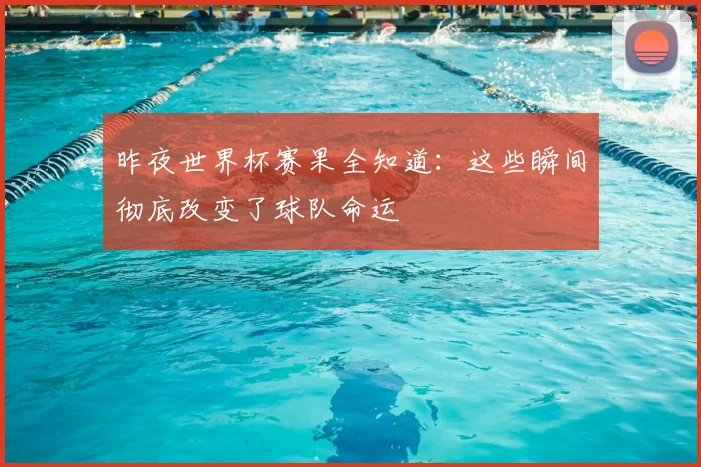 昨夜世界杯赛果全知道：这些瞬间彻底改变了球队命运