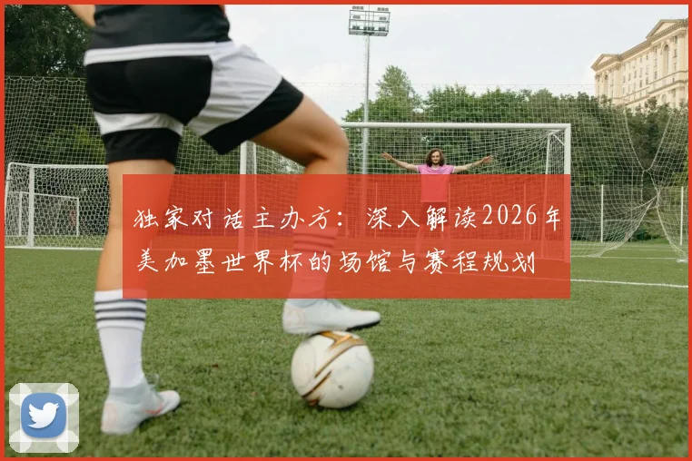 独家对话主办方：深入解读2026年美加墨世界杯的场馆与赛程规划
