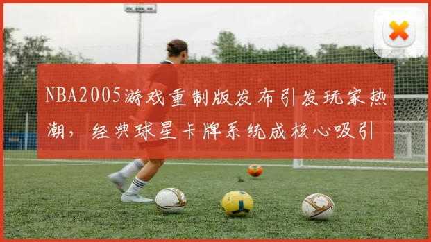 NBA2005游戏重制版发布引发玩家热潮,经典球星卡牌系统成核心吸引力