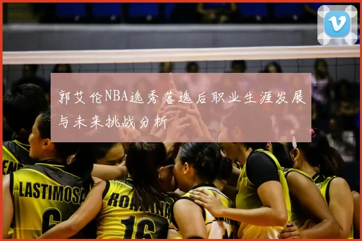 郭艾伦NBA选秀落选后职业生涯发展与未来挑战分析