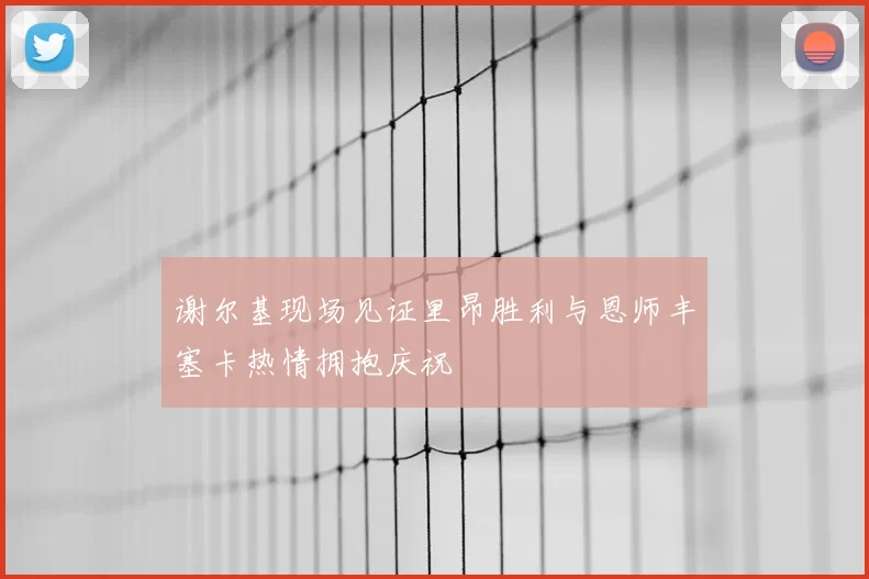谢尔基现场见证里昂胜利与恩师丰塞卡热情拥抱庆祝