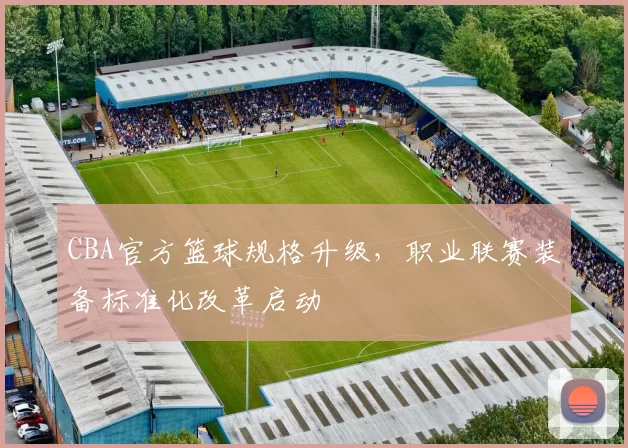 CBA官方篮球规格升级，职业联赛装备标准化改革启动