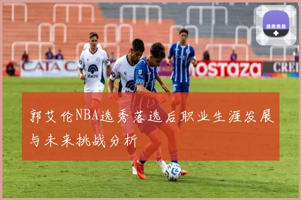 郭艾伦NBA选秀落选后职业生涯发展与未来挑战分析