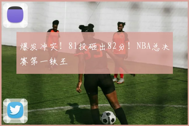 爆发冲突！81投砸出82分！NBA总决赛第一铁王