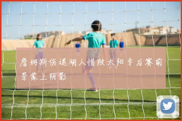 詹姆斯伤退湖人惜败太阳季后赛前景蒙上阴影