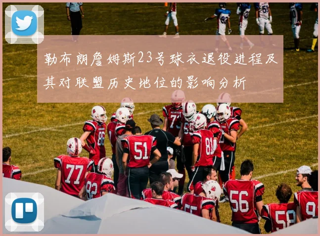 勒布朗詹姆斯23号球衣退役进程及其对联盟历史地位的影响分析