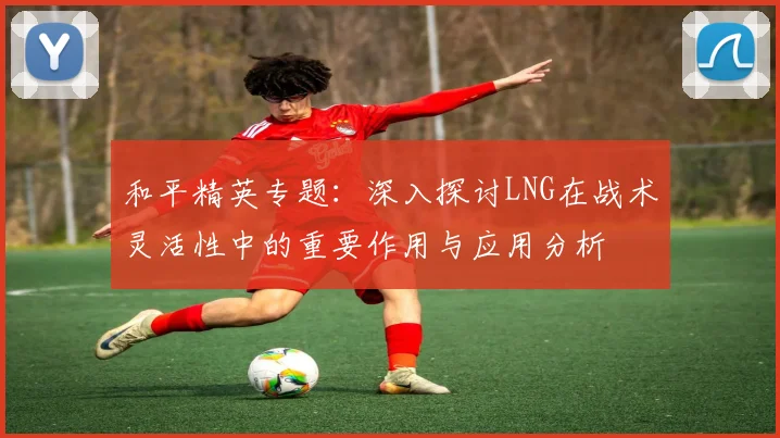 和平精英专题:深入探讨LNG在战术灵活性中的重要作用与应用分析